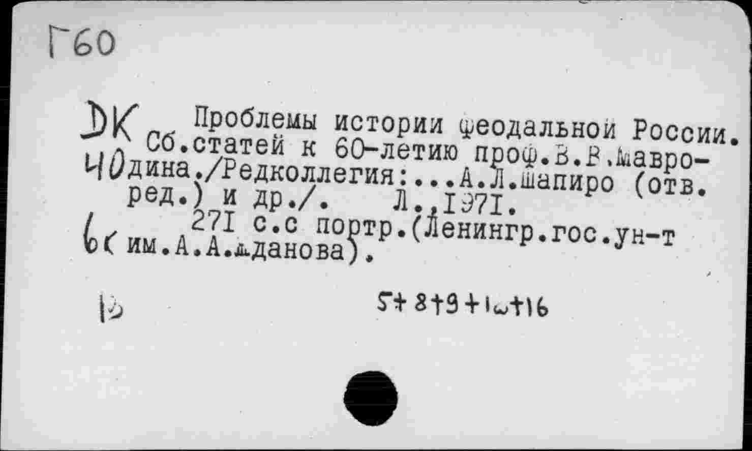 ﻿Гбо
hl/ Проблемы истории феодальной России.
Сб.статей к 60-летию проф.Ь.В,кавро-
И0дина./Редколлегия:...А.Л.шапиро (отв. ред.) и др./. Л.,1071.
/	271 с.с портр.(Ленингр.гос.ун-т
М им.А.А.д.данова).
